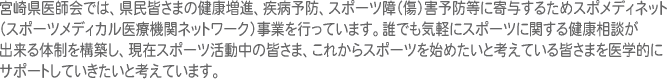 宮崎県医師会では、県民皆さまの健康増進、疾病予防、スポーツ障（傷）害予防等に寄与するためスポメディネット（スポーツメディカル医療機関ネットワーク）事業を行っています。誰でも気軽にスポーツに関する健康相談が出来る体制を構築し、現在スポーツ活動中の皆さま、これからスポーツを始めたいと考えている皆さまを医学的にサポートしていきたいと考えています。