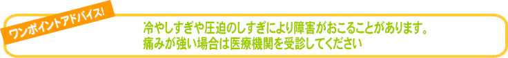 冷やしすぎや圧迫のしすぎにより障害がおこることがあります。痛みが強い場合は医療機関を受診してください