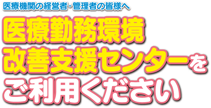 医療期間の経営者・管理者の皆様へ：医療勤務環境改善支援センターをご利用ください